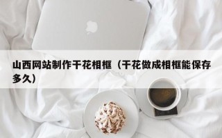 长治山西网站制作干花相框（干花做成相框能保存多久）